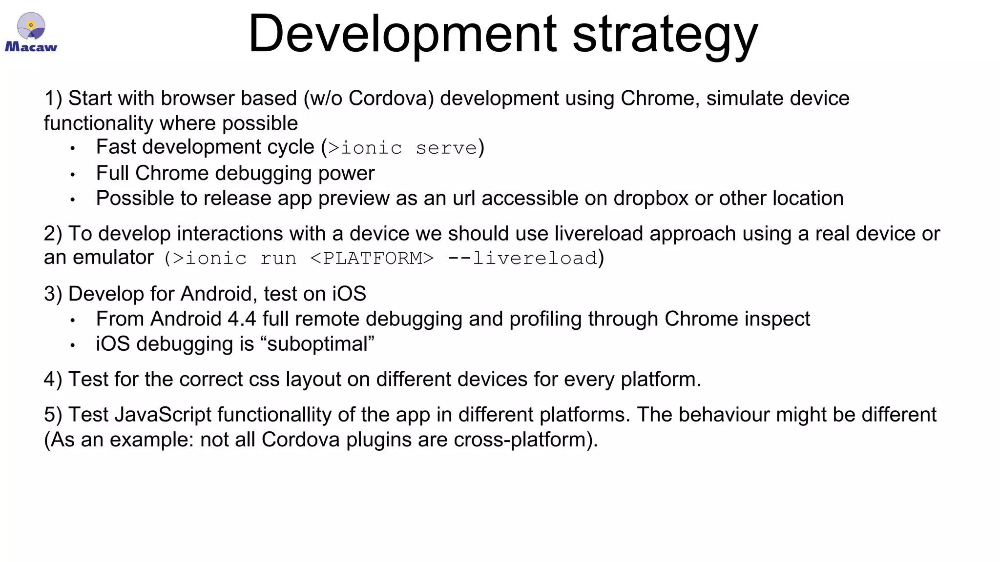 Development strategy 1) Start with browser based (w/o Cordova) development using Chrome, simulate device functionality where possible • Fast development cycle (>ionic serve) • Full Chrome debugging power • Possible to release app preview as an url accessible on dropbox or other location 2) To develop interactions with a device we should use livereload approach using a real device or an emulator (>ionic run <PLATFORM> --livereload) 3) Develop for Android, test on iOS • From Android 4.4 full remote debugging and profiling through Chrome inspect • iOS debugging is “suboptimal” 4) Test for the correct css layout on different devices for every platform. 5) Test JavaScript functionallity of the app in different platforms. The behaviour might be different (As an example: not all Cordova plugins are cross-platform). 