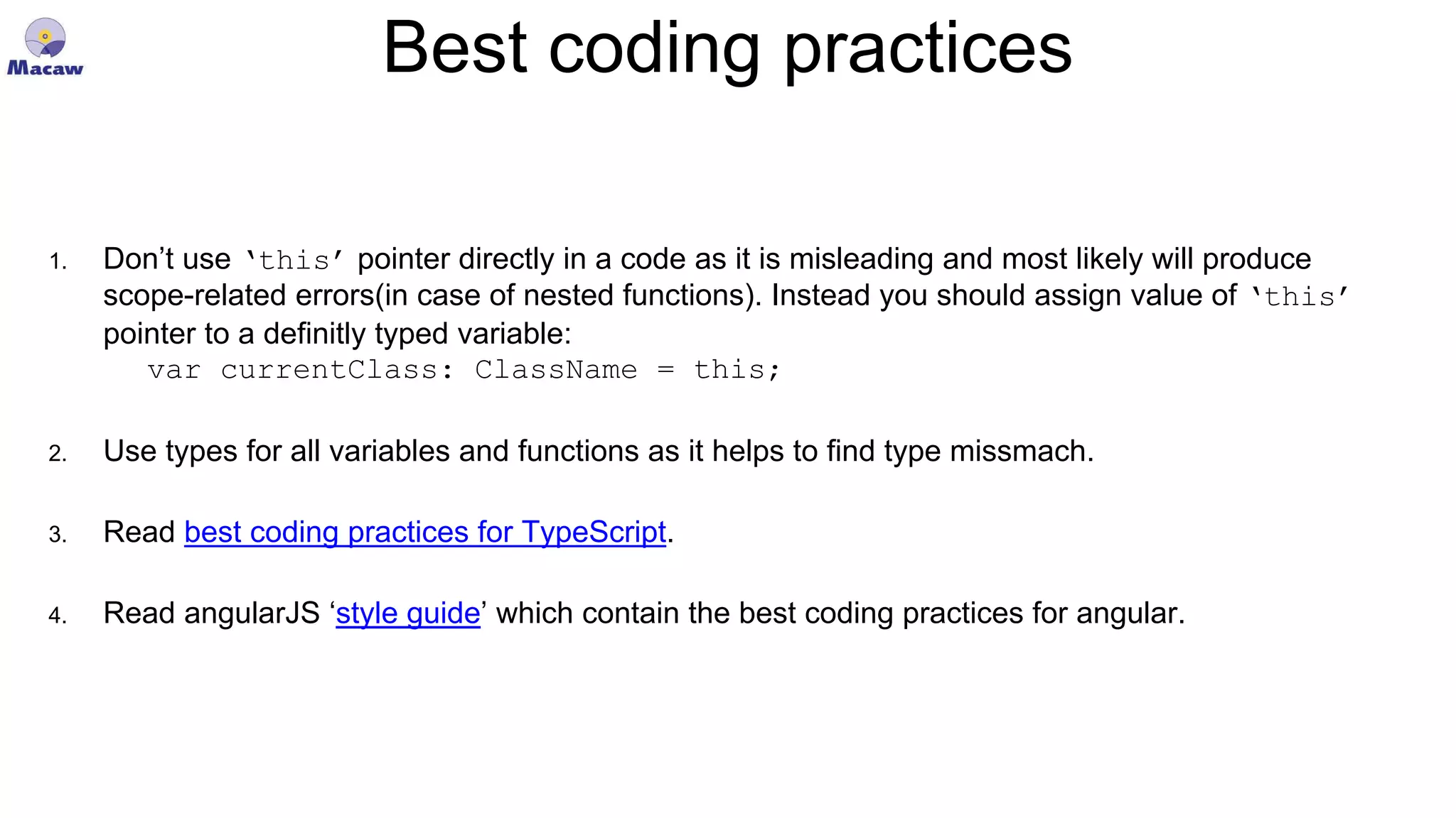 Best coding practices 1. Don’t use ‘this’ pointer directly in a code as it is misleading and most likely will produce scope-related errors(in case of nested functions). Instead you should assign value of ‘this’ pointer to a definitly typed variable: var currentClass: ClassName = this; 2. Use types for all variables and functions as it helps to find type missmach. 3. Read best coding practices for TypeScript. 4. Read angularJS ‘style guide’ which contain the best coding practices for angular. 
