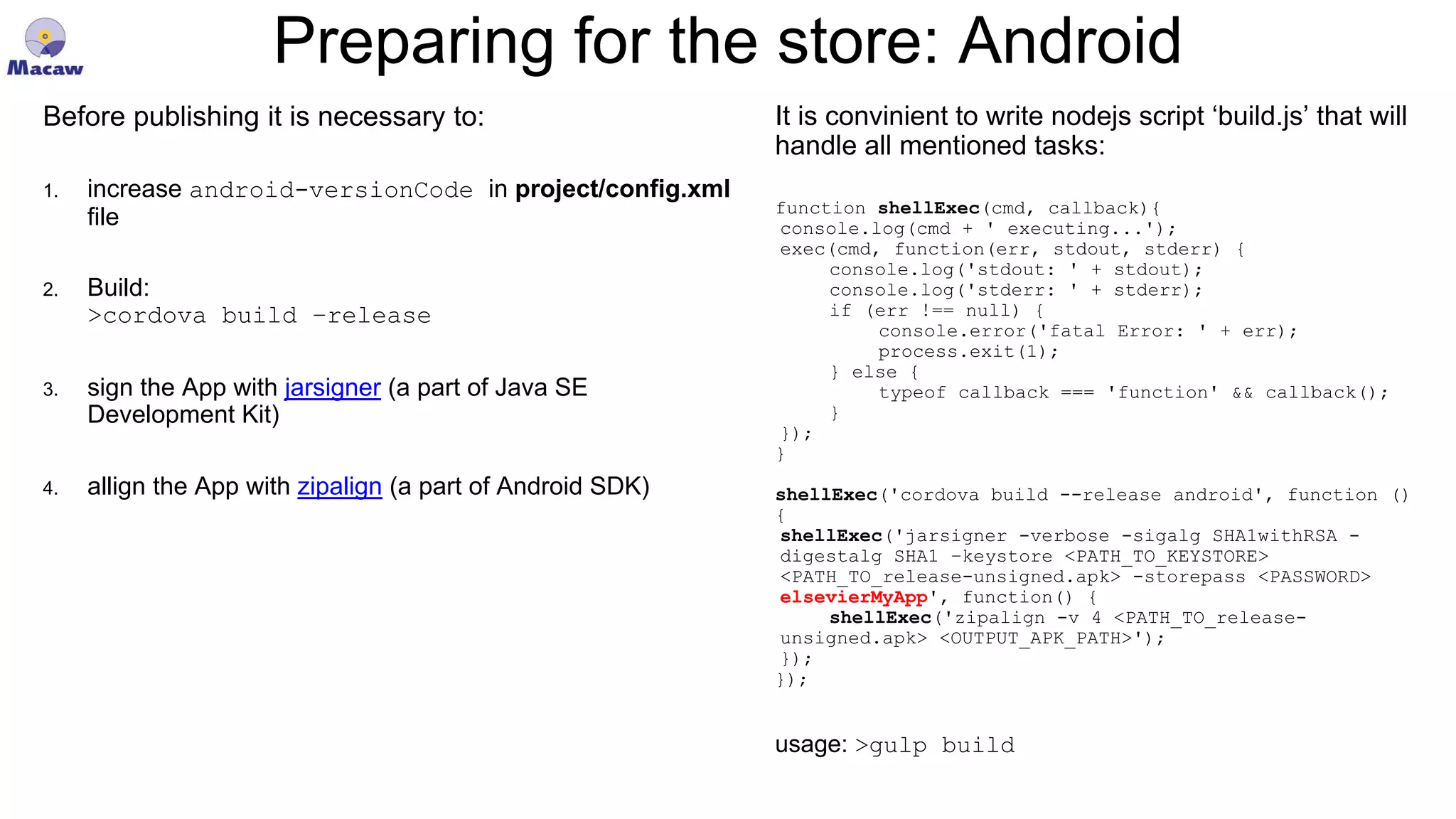 Preparing for the store: Android Before publishing it is necessary to: 1. increase android-versionCode in project/config.xml file 2. Build: >cordova build –release 3. sign the App with jarsigner (a part of Java SE Development Kit) 4. allign the App with zipalign (a part of Android SDK) It is convinient to write nodejs script ‘build.js’ that will handle all mentioned tasks: function shellExec(cmd, callback){ console.log(cmd + ' executing...'); exec(cmd, function(err, stdout, stderr) { console.log('stdout: ' + stdout); console.log('stderr: ' + stderr); if (err !== null) { console.error('fatal Error: ' + err); process.exit(1); } else { typeof callback === 'function' && callback(); } }); } shellExec('cordova build --release android', function () { shellExec('jarsigner -verbose -sigalg SHA1withRSA - digestalg SHA1 –keystore <PATH_TO_KEYSTORE> <PATH_TO_release-unsigned.apk> -storepass <PASSWORD> elsevierMyApp', function() { shellExec('zipalign -v 4 <PATH_TO_release- unsigned.apk> <OUTPUT_APK_PATH>'); }); }); usage: >gulp build 