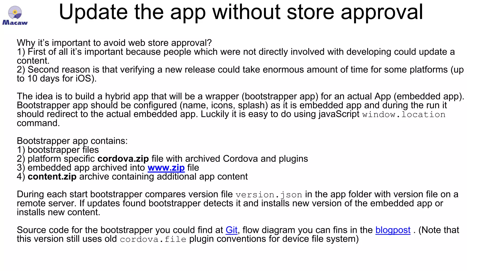 Update the app without store approval Why it’s important to avoid web store approval? 1) First of all it’s important because people which were not directly involved with developing could update a content. 2) Second reason is that verifying a new release could take enormous amount of time for some platforms (up to 10 days for iOS). The idea is to build a hybrid app that will be a wrapper (bootstrapper app) for an actual App (embedded app). Bootstrapper app should be configured (name, icons, splash) as it is embedded app and during the run it should redirect to the actual embedded app. Luckily it is easy to do using javaScript window.location command. Bootstrapper app contains: 1) bootstrapper files 2) platform specific cordova.zip file with archived Cordova and plugins 3) embedded app archived into www.zip file 4) content.zip archive containing additional app content During each start bootstrapper compares version file version.json in the app folder with version file on a remote server. If updates found bootstrapper detects it and installs new version of the embedded app or installs new content. Source code for the bootstrapper you could find at Git, flow diagram you can fins in the blogpost . (Note that this version still uses old cordova.file plugin conventions for device file system) 