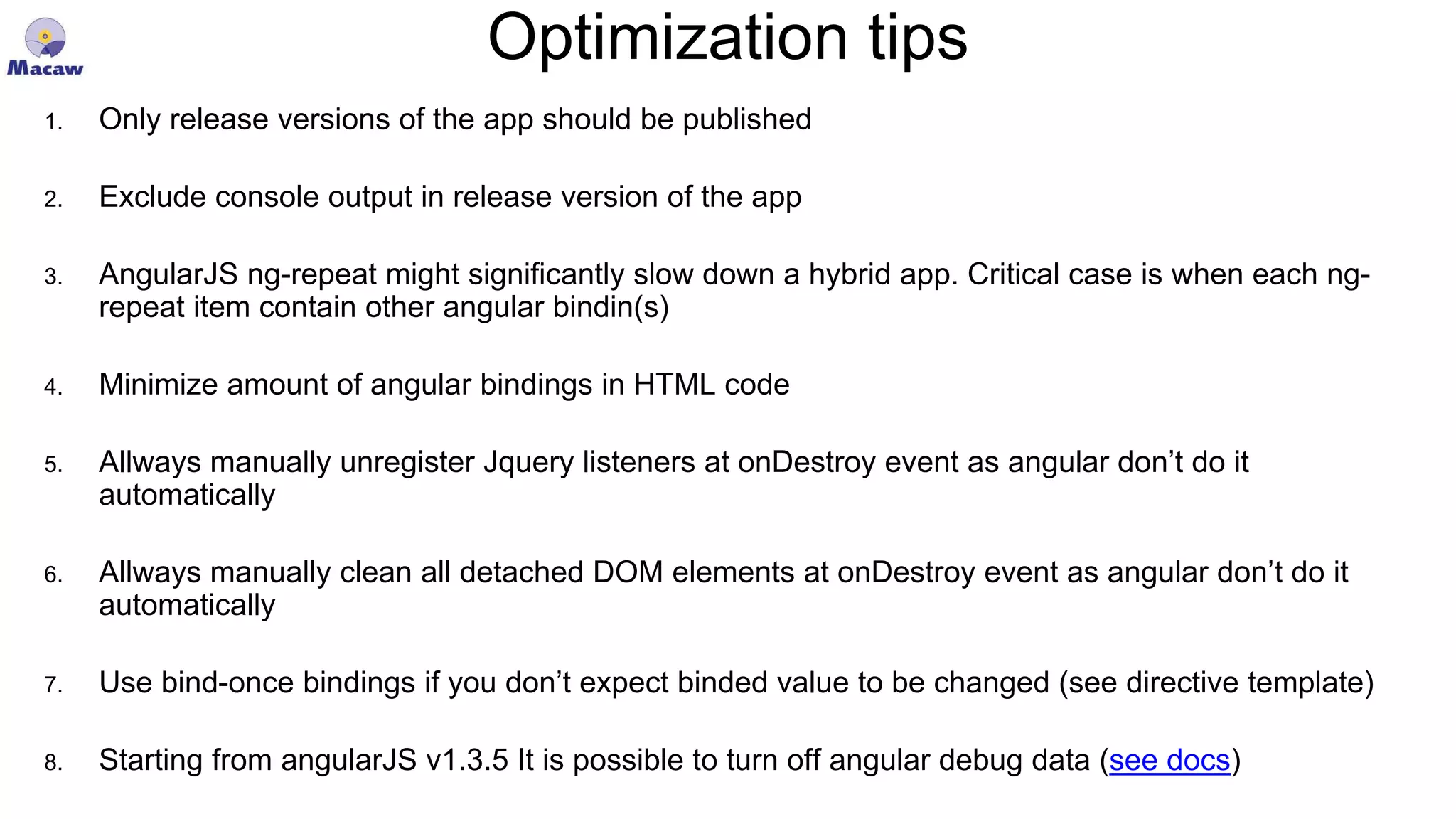 Optimization tips 1. Only release versions of the app should be published 2. Exclude console output in release version of the app 3. AngularJS ng-repeat might significantly slow down a hybrid app. Critical case is when each ng- repeat item contain other angular bindin(s) 4. Minimize amount of angular bindings in HTML code 5. Allways manually unregister Jquery listeners at onDestroy event as angular don’t do it automatically 6. Allways manually clean all detached DOM elements at onDestroy event as angular don’t do it automatically 7. Use bind-once bindings if you don’t expect binded value to be changed (see directive template) 8. Starting from angularJS v1.3.5 It is possible to turn off angular debug data (see docs) 