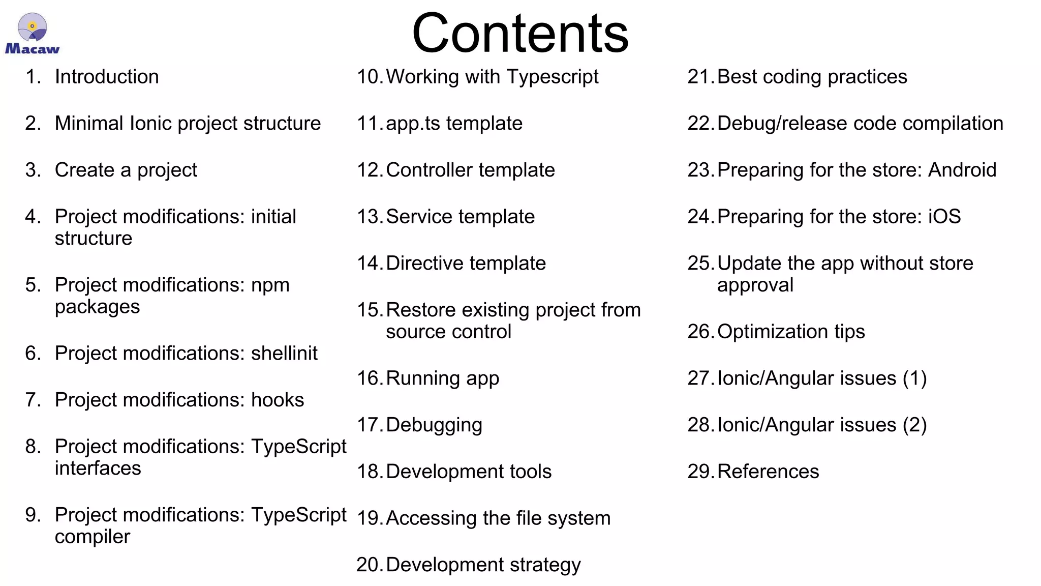 Contents 1. Introduction 2. Minimal Ionic project structure 3. Create a project 4. Project modifications: initial structure 5. Project modifications: npm packages 6. Project modifications: shellinit 7. Project modifications: hooks 8. Project modifications: TypeScript interfaces 9. Project modifications: TypeScript compiler 10.Working with Typescript 11.app.ts template 12.Controller template 13.Service template 14.Directive template 15.Restore existing project from source control 16.Running app 17.Debugging 18.Development tools 19.Accessing the file system 20.Development strategy 21.Best coding practices 22.Debug/release code compilation 23.Preparing for the store: Android 24.Preparing for the store: iOS 25.Update the app without store approval 26.Optimization tips 27.Ionic/Angular issues (1) 28.Ionic/Angular issues (2) 29.References 