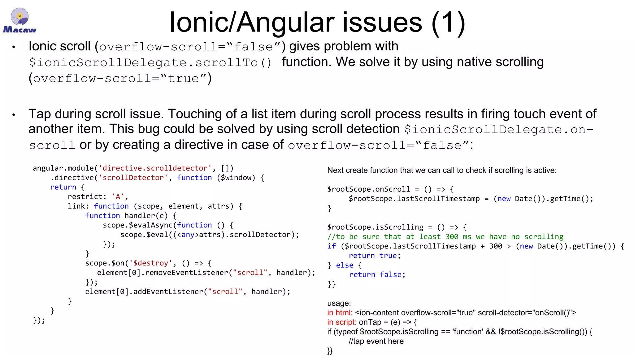 Ionic/Angular issues (1) • Ionic scroll (overflow-scroll=“false”) gives problem with $ionicScrollDelegate.scrollTo() function. We solve it by using native scrolling (overflow-scroll=“true”) • Tap during scroll issue. Touching of a list item during scroll process results in firing touch event of another item. This bug could be solved by using scroll detection $ionicScrollDelegate.on- scroll or by creating a directive in case of overflow-scroll=“false”: angular.module('directive.scrolldetector', []) .directive('scrollDetector', function ($window) { return { restrict: 'A', link: function (scope, element, attrs) { function handler(e) { scope.$evalAsync(function () { scope.$eval((<any>attrs).scrollDetector); }); } scope.$on('$destroy', () => { element[0].removeEventListener("scroll", handler); }); element[0].addEventListener("scroll", handler); } } }); Next create function that we can call to check if scrolling is active: $rootScope.onScroll = () => { $rootScope.lastScrollTimestamp = (new Date()).getTime(); } $rootScope.isScrolling = () => { //to be sure that at least 300 ms we have no scrolling if ($rootScope.lastScrollTimestamp + 300 > (new Date()).getTime()) { return true; } else { return false; }} usage: in html: <ion-content overflow-scroll="true" scroll-detector="onScroll()"> in script: onTap = (e) => { if (typeof $rootScope.isScrolling == 'function' && !$rootScope.isScrolling()) { //tap event here }} 