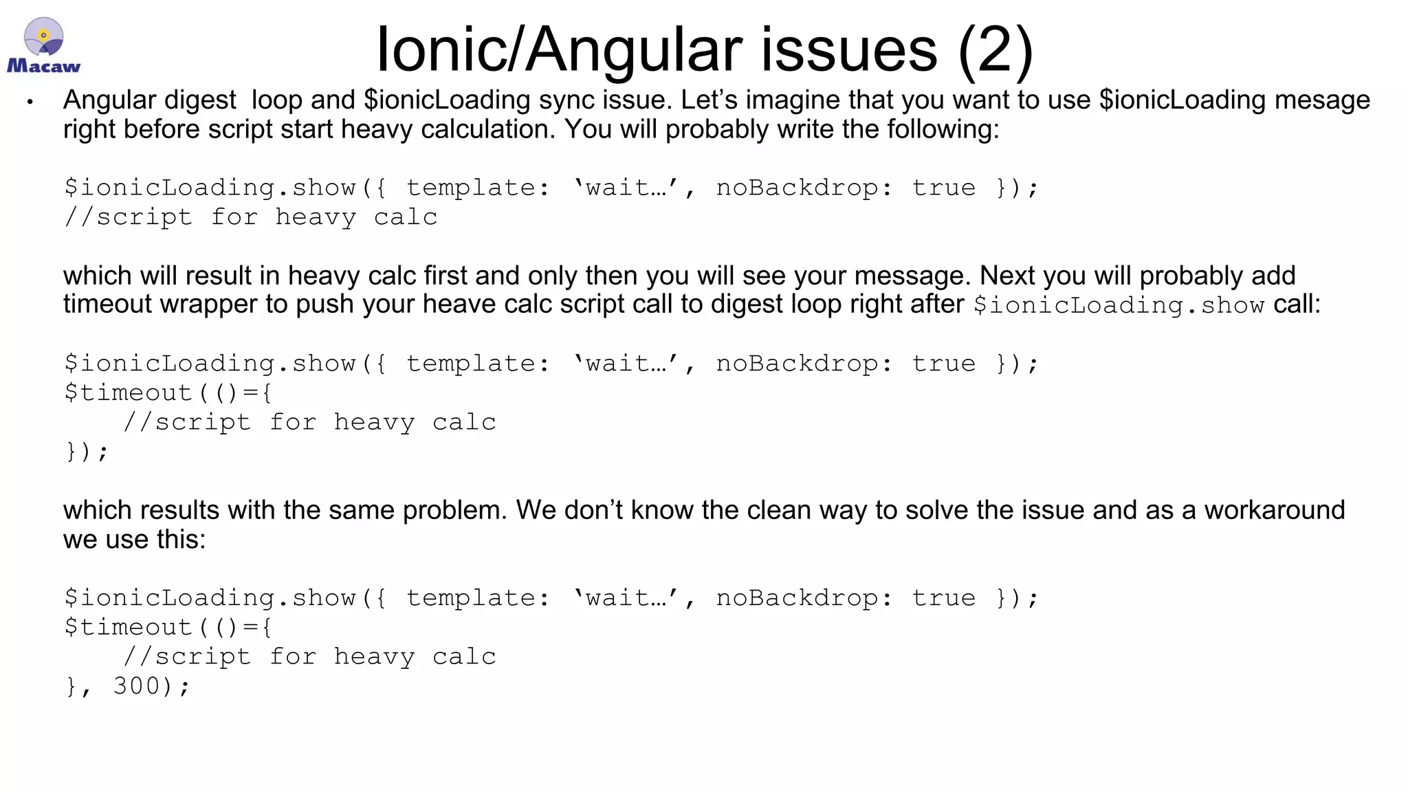 Ionic/Angular issues (2) • Angular digest loop and $ionicLoading sync issue. Let’s imagine that you want to use $ionicLoading mesage right before script start heavy calculation. You will probably write the following: $ionicLoading.show({ template: ‘wait…’, noBackdrop: true }); //script for heavy calc which will result in heavy calc first and only then you will see your message. Next you will probably add timeout wrapper to push your heave calc script call to digest loop right after $ionicLoading.show call: $ionicLoading.show({ template: ‘wait…’, noBackdrop: true }); $timeout(()={ //script for heavy calc }); which results with the same problem. We don’t know the clean way to solve the issue and as a workaround we use this: $ionicLoading.show({ template: ‘wait…’, noBackdrop: true }); $timeout(()={ //script for heavy calc }, 300); 