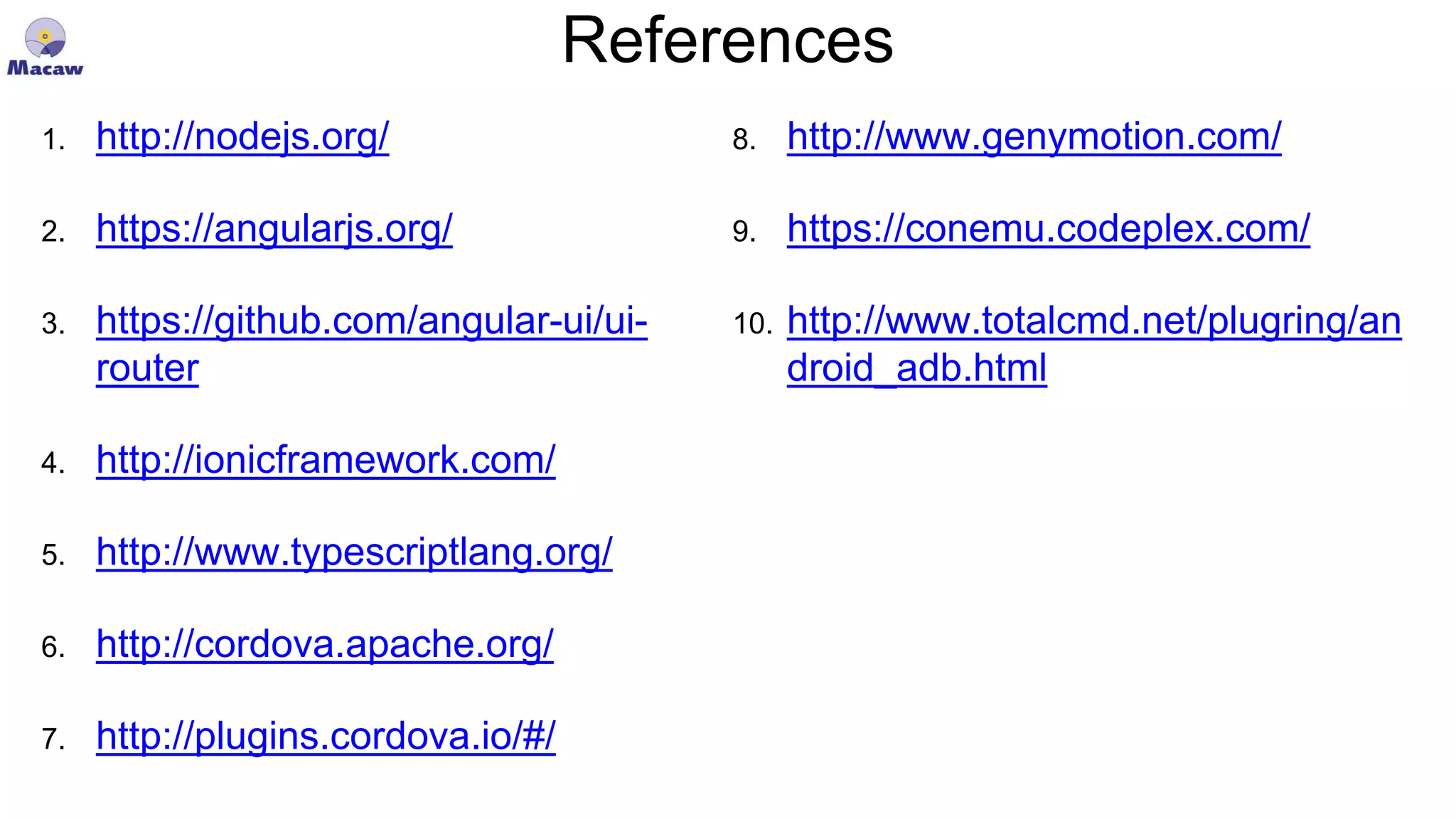 References 1. http://nodejs.org/ 2. https://angularjs.org/ 3. https://github.com/angular-ui/ui- router 4. http://ionicframework.com/ 5. http://www.typescriptlang.org/ 6. http://cordova.apache.org/ 7. http://plugins.cordova.io/#/ 8. http://www.genymotion.com/ 9. https://conemu.codeplex.com/ 10. http://www.totalcmd.net/plugring/an droid_adb.html 
