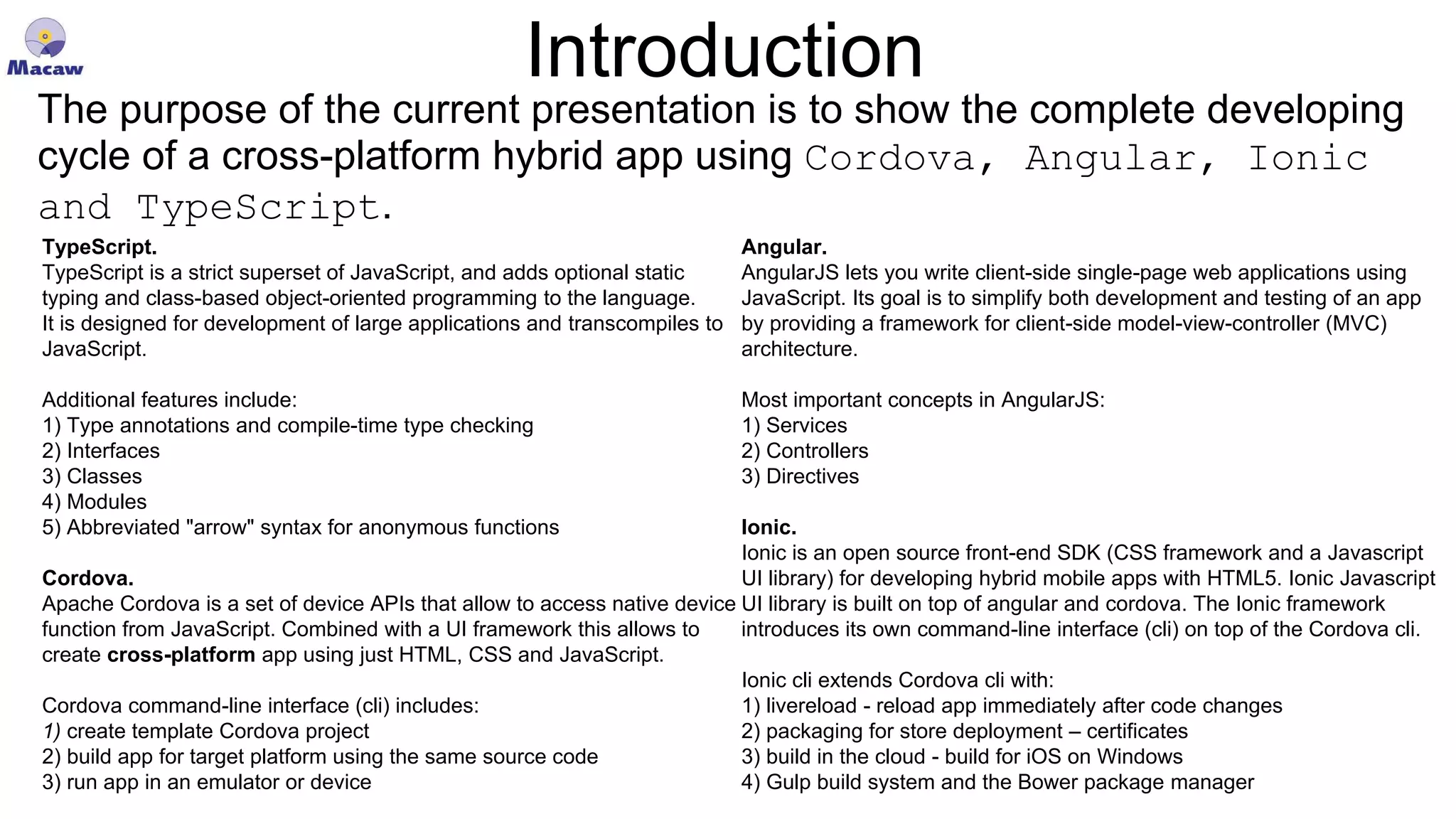 Introduction TypeScript. TypeScript is a strict superset of JavaScript, and adds optional static typing and class-based object-oriented programming to the language. It is designed for development of large applications and transcompiles to JavaScript. Additional features include: 1) Type annotations and compile-time type checking 2) Interfaces 3) Classes 4) Modules 5) Abbreviated "arrow" syntax for anonymous functions Cordova. Apache Cordova is a set of device APIs that allow to access native device function from JavaScript. Combined with a UI framework this allows to create cross-platform app using just HTML, CSS and JavaScript. Cordova command-line interface (cli) includes: 1) create template Cordova project 2) build app for target platform using the same source code 3) run app in an emulator or device Angular. AngularJS lets you write client-side single-page web applications using JavaScript. Its goal is to simplify both development and testing of an app by providing a framework for client-side model-view-controller (MVC) architecture. Most important concepts in AngularJS: 1) Services 2) Controllers 3) Directives Ionic. Ionic is an open source front-end SDK (CSS framework and a Javascript UI library) for developing hybrid mobile apps with HTML5. Ionic Javascript UI library is built on top of angular and cordova. The Ionic framework introduces its own command-line interface (cli) on top of the Cordova cli. Ionic cli extends Cordova cli with: 1) livereload - reload app immediately after code changes 2) packaging for store deployment – certificates 3) build in the cloud - build for iOS on Windows 4) Gulp build system and the Bower package manager The purpose of the current presentation is to show the complete developing cycle of a cross-platform hybrid app using Cordova, Angular, Ionic and TypeScript. 