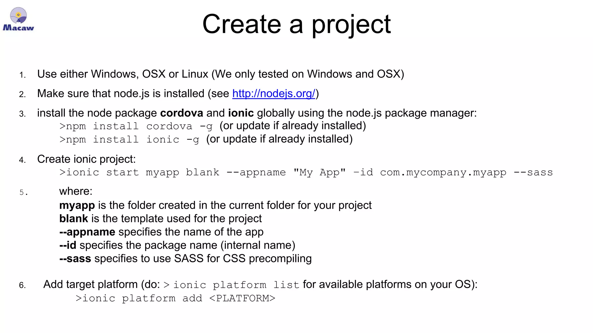 Create a project 1. Use either Windows, OSX or Linux (We only tested on Windows and OSX) 2. Make sure that node.js is installed (see http://nodejs.org/) 3. install the node package cordova and ionic globally using the node.js package manager: >npm install cordova -g (or update if already installed) >npm install ionic -g (or update if already installed) 4. Create ionic project: >ionic start myapp blank --appname "My App" –id com.mycompany.myapp --sass 5. where: myapp is the folder created in the current folder for your project blank is the template used for the project --appname specifies the name of the app --id specifies the package name (internal name) --sass specifies to use SASS for CSS precompiling 6. Add target platform (do: > ionic platform list for available platforms on your OS): >ionic platform add <PLATFORM> 