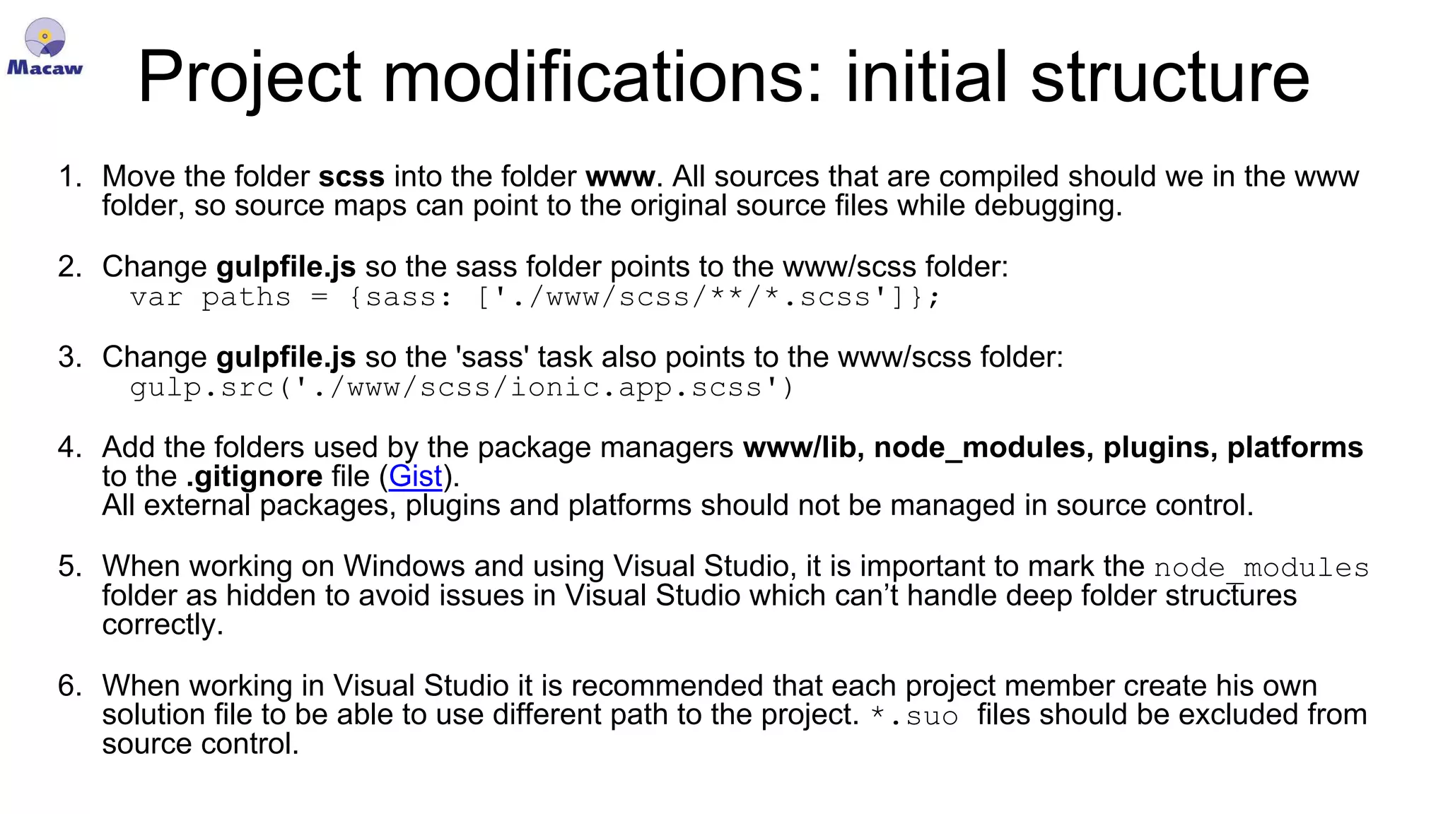 Project modifications: initial structure 1. Move the folder scss into the folder www. All sources that are compiled should we in the www folder, so source maps can point to the original source files while debugging. 2. Change gulpfile.js so the sass folder points to the www/scss folder: var paths = {sass: ['./www/scss/**/*.scss']}; 3. Change gulpfile.js so the 'sass' task also points to the www/scss folder: gulp.src('./www/scss/ionic.app.scss') 4. Add the folders used by the package managers www/lib, node_modules, plugins, platforms to the .gitignore file (Gist). All external packages, plugins and platforms should not be managed in source control. 5. When working on Windows and using Visual Studio, it is important to mark the node_modules folder as hidden to avoid issues in Visual Studio which can’t handle deep folder structures correctly. 6. When working in Visual Studio it is recommended that each project member create his own solution file to be able to use different path to the project. *.suo files should be excluded from source control. 