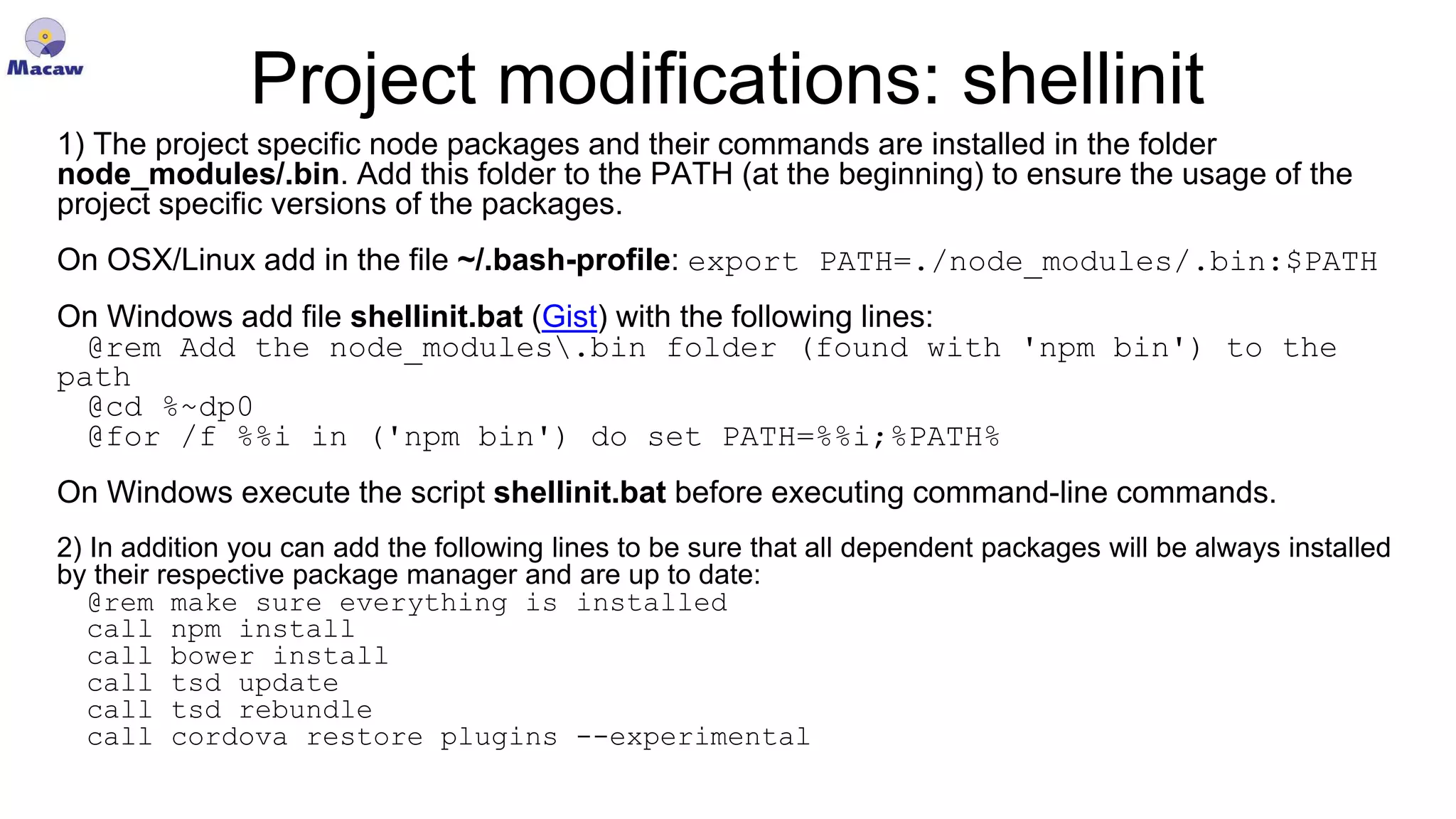 Project modifications: shellinit 1) The project specific node packages and their commands are installed in the folder node_modules/.bin. Add this folder to the PATH (at the beginning) to ensure the usage of the project specific versions of the packages. On OSX/Linux add in the file ~/.bash-profile: export PATH=./node_modules/.bin:$PATH On Windows add file shellinit.bat (Gist) with the following lines: @rem Add the node_modules.bin folder (found with 'npm bin') to the path @cd %~dp0 @for /f %%i in ('npm bin') do set PATH=%%i;%PATH% On Windows execute the script shellinit.bat before executing command-line commands. 2) In addition you can add the following lines to be sure that all dependent packages will be always installed by their respective package manager and are up to date: @rem make sure everything is installed call npm install call bower install call tsd update call tsd rebundle call cordova restore plugins --experimental 