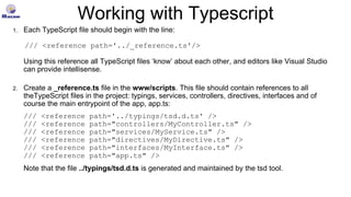 Working with Typescript
1. Each TypeScript file should begin with the line:
/// <reference path='../_reference.ts'/>
Using this reference all TypeScript files ‘know’ about each other, and editors like Visual Studio
can provide intellisense.
2. Create a _reference.ts file in the www/scripts. This file should contain references to all
theTypeScript files in the project: typings, services, controllers, directives, interfaces and of
course the main entrypoint of the app, app.ts:
/// <reference path='../typings/tsd.d.ts' />
/// <reference path="controllers/MyController.ts" />
/// <reference path="services/MyService.ts" />
/// <reference path="directives/MyDirective.ts" />
/// <reference path="interfaces/MyInterface.ts" />
/// <reference path="app.ts" />
Note that the file ../typings/tsd.d.ts is generated and maintained by the tsd tool.
 
