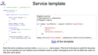 Service template
/// <reference path='../_reference.ts'/>
module myNameSpace {
"use strict";
export class MyServiceClassName {
public static $inject = [
"$log"
];
public pubVar: string;
private privVar: string;
constructor(
private $log: ng.ILogService
) {
privVar = ‘5’;
}
someFunction(element): number {
return parseInt(privVar, 10);
}
}
}
Register a service:
1) Add reference in _reference.ts
2) Register in app.ts:
var myApp: ng.IModule = angular.module("angularApp",
[
"ngSanitize",
"ionic",
"directive.bindonce",
]);
myApp.service(“serviceName", myNameSpace.MyServiceClassName);
Gist of the template
Note that we’re creating a service inside myNameSpace name space. This kind of structure is useful for big proje
cts. As an example you can redefine some interface inside a certain namespace and it will not affect the code out
side this name space.
 