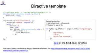 Directive template
/// <reference path='../../typings/angularjs/angular.d.ts' />
interface IMyDirectiveScope extends ng.IScope {
bookmarker: string;
}
angular.module('directive.bindonce', [])
.directive('bindOnce', function () {
return {
restrict: 'A',
scope: true,
link: ($scope: IMyDirectiveScope): void => {
setTimeout(() => {
$scope.$destroy();
}, 0);
}
}
});
Register a directive:
1) Add reference in _reference.ts
2) Register in app.ts file:
var myApp: ng.IModule = angular.module("angularApp",
[
"ngSanitize",
"ionic",
"directive.bindonce",
]);
Nota bene: Always use functions for your directive definitions. See: http://discventionstech.wordpress.com/2014/01/19/wri
te-angularjs-code-using-typescript/
Gist of the bind-once directive
 