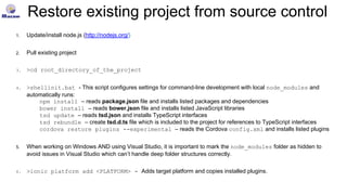Restore existing project from source control
1. Update/install node.js (http://nodejs.org/)
2. Pull existing project
3. >cd root_directory_of_the_project
4. >shellinit.bat - This script configures settings for command-line development with local node_modules and
automatically runs:
npm install – reads package.json file and installs listed packages and dependencies
bower install – reads bower.json file and installs listed JavaScript libraries
tsd update – reads tsd.json and installs TypeScript interfaces
tsd rebundle – create tsd.d.ts file which is included to the project for references to TypeScript interfaces
cordova restore plugins --experimental – reads the Cordova config.xml and installs listed plugins
5. When working on Windows AND using Visual Studio, it is important to mark the node_modules folder as hidden to
avoid issues in Visual Studio which can’t handle deep folder structures correctly.
6. >ionic platform add <PLATFORM> - Adds target platform and copies installed plugins.
 