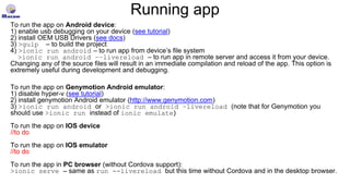 Running app
To run the app on Android device:
1) enable usb debugging on your device (see tutorial)
2) install OEM USB Drivers (see docs)
3) >gulp – to build the project
4) >ionic run android – to run app from device’s file system
>ionic run android ––livereload – to run app in remote server and access it from your device.
Changing any of the source files will result in an immediate compilation and reload of the app. This option is
extremely useful during development and debugging.
To run the app on Genymotion Android emulator:
1) disable hyper-v (see tutorial)
2) install genymotion Android emulator (http://www.genymotion.com)
3) >ionic run android or >ionic run android –livereload (note that for Genymotion you
should use >ionic run instead of ionic emulate)
To run the app on IOS device
//to do
To run the app on IOS emulator
//to do
To run the app in PC browser (without Cordova support):
>ionic serve – same as run --livereload but this time without Cordova and in the desktop browser.
 
