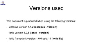 Versions used
This document is produced when using the following versions:
• Cordova version 4.1.2 (cordova --version)
• Ionic version 1.2.8 (ionic --version)
• Ionic framework version 1.0.0-beta.11 (ionic lib)
 