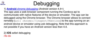 Debugging
1) Android chrome debugging (Android version 4.4+)
The app uses a web browser component running the Cordova api to
communicate with native features of the device or emulator. The app can be
debugged using the Chrome browser. The Chrome browser allows to connect
remotely (url: chrome://inspect/#devices) to the app running on an
android device or emulator using usb debugging. Note that this approach is
not possible if you have an Android version less than 4.4.
2) IOS safari debugging
//to do
 