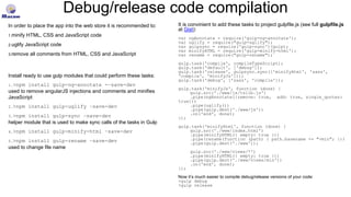 Debug/release code compilation
In order to place the app into the web store it is recommended to:
1.minify HTML, CSS and JavaScript code
2.uglify JavaScript code
3.remove all comments from HTML, CSS and JavaScript
Install ready to use gulp modules that could perform these tasks:
1.>npm install gulp-ng-annotate -–save-dev
used to remove angularJS injections and comments and minifies
JavaScript
2.>npm install gulp-uglify –save-dev
3.>npm install gulp-sync –save-dev
helper module that is used to make sync calls of the tasks in Gulp
4.>npm install gulp-minify-html –save-dev
5.>npm install gulp-rename –save-dev
used to change file name
It is convinient to add these tasks to project gulpfile.js (see full gulpfile.js
at Gist):
var ngAnnotate = require('gulp-ng-annotate');
var uglify = require("gulp-uglify");
var gulpsync = require('gulp-sync')(gulp);
var minifyHTML = require('gulp-minify-html');
var rename = require("gulp-rename");
gulp.task('compile', compileTypeScript);
gulp.task('default', ['debug']);
gulp.task('release', gulpsync.sync(['minifyHtml', 'sass',
'compile', 'minifyJs']));
gulp.task('debug', ['sass', 'compile']);
gulp.task('minifyJs', function (done) {
gulp.src('./www/js/tslib.js')
.pipe(ngAnnotate({remove: true, add: true, single_quotes:
true}))
.pipe(uglify())
.pipe(gulp.dest('./www/js'))
.on('end', done);
});
gulp.task('minifyHtml', function (done) {
gulp.src('./www/index.html')
.pipe(minifyHTML({ empty: true }))
.pipe(rename(function (path) { path.basename += "-min"; }))
.pipe(gulp.dest('./www'));
gulp.src('./www/views/*')
.pipe(minifyHTML({ empty: true }))
.pipe(gulp.dest('./www/views/min'))
.on('end', done);
});
Now it’s much easier to compile debug/release versions of your code:
>gulp debug
>gulp release
 