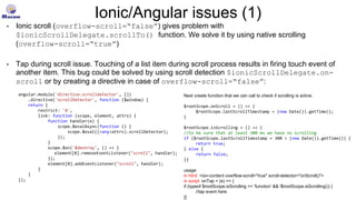 Ionic/Angular issues (1)
• Ionic scroll (overflow-scroll=“false”) gives problem with
$ionicScrollDelegate.scrollTo() function. We solve it by using native scrolling
(overflow-scroll=“true”)
• Tap during scroll issue. Touching of a list item during scroll process results in firing touch event of
another item. This bug could be solved by using scroll detection $ionicScrollDelegate.on-
scroll or by creating a directive in case of overflow-scroll=“false”:
angular.module('directive.scrolldetector', [])
.directive('scrollDetector', function ($window) {
return {
restrict: 'A',
link: function (scope, element, attrs) {
function handler(e) {
scope.$evalAsync(function () {
scope.$eval((<any>attrs).scrollDetector);
});
}
scope.$on('$destroy', () => {
element[0].removeEventListener("scroll", handler);
});
element[0].addEventListener("scroll", handler);
}
}
});
Next create function that we can call to check if scrolling is active:
$rootScope.onScroll = () => {
$rootScope.lastScrollTimestamp = (new Date()).getTime();
}
$rootScope.isScrolling = () => {
//to be sure that at least 300 ms we have no scrolling
if ($rootScope.lastScrollTimestamp + 300 > (new Date()).getTime()) {
return true;
} else {
return false;
}}
usage:
in html: <ion-content overflow-scroll="true" scroll-detector="onScroll()">
in script: onTap = (e) => {
if (typeof $rootScope.isScrolling == 'function' && !$rootScope.isScrolling()) {
//tap event here
}}
 
