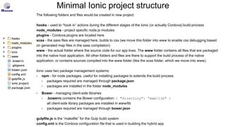Minimal Ionic project structure
The following folders and files would be created in new project:
hooks - used to “hook in” actions during the different stages of the Ionic (or actually Cordova) build process
node_modules - project specific node.js modules
plugins - Cordova plugins are located here
scss - the sass files are managed here, builds to css (we move this folder into www to enable css debugging based
on generated map files in the sass compilation)
www - the actual folder where the source code for our app lives. The www folder contains all files that are packaged
into the native host application. All other folders and files are there to support the build process of the native
application, or contains sources compiled into the www folder (like the scss folder, which we move into www).
Ionic uses two package management systems:
• npm - for node packages, useful for installing packages to extends the build process
• packages required are managed through package.json
• packages are installed in the folder node_modules
• Bower - managing client-side libraries
• .bowerrc contains the Bower configuration: { "directory": “www/lib" }
all client-side library packages are installed in www/lib
• packages required are managed through bower.json
gulpfile.js is the “makefile” for the Gulp build system
config.xml is the Cordova configuration file that is used in building the hybrid app
 