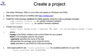 Create a project
1. Use either Windows, OSX or Linux (We only tested on Windows and OSX)
2. Make sure that node.js is installed (see http://nodejs.org/)
3. install the node package cordova and ionic globally using the node.js package manager:
>npm install cordova -g (or update if already installed)
>npm install ionic -g (or update if already installed)
4. Create ionic project:
>ionic start myapp blank --appname "My App" –id com.mycompany.myapp --sass
5. where:
myapp is the folder created in the current folder for your project
blank is the template used for the project
--appname specifies the name of the app
--id specifies the package name (internal name)
--sass specifies to use SASS for CSS precompiling
6. Add target platform (do: > ionic platform list for available platforms on your OS):
>ionic platform add <PLATFORM>
 