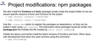 Project modifications: npm packages
We also install the Cordova and Ionic packages locally inside the project folder so we can
ensure specific versions of Ionic and Cordova for the project.
> npm install cordova --save-dev
> npm install ionic --save-dev
Use the --save-dev option to register the packages as dependency, so they can be
pulled in later using npm install. The information about packages would be written into
package.json file (initially this file created by ionic start command).
Initially the above commands install the latest versions of Cordova and Ionic. When done
with development lock-down the used versions using the command:
> npm shrinkwrap
 