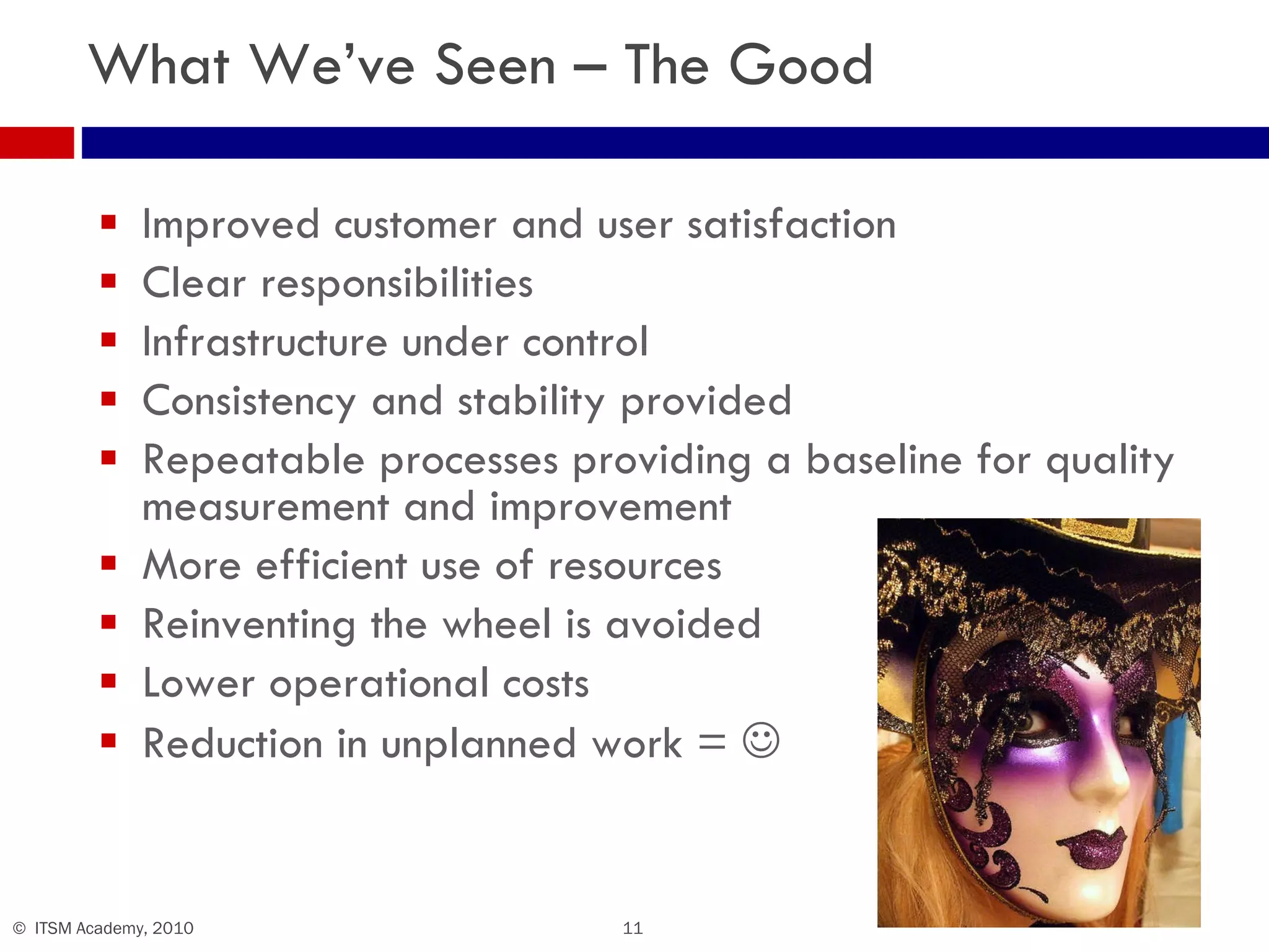 What We’ve Seen – The Good Improved customer and user satisfaction Clear responsibilities Infrastructure under control Consistency and stability provided Repeatable processes providing a baseline for quality measurement and improvement More efficient use of resources Reinventing the wheel is avoided Lower operational costs Reduction in unplanned work =   