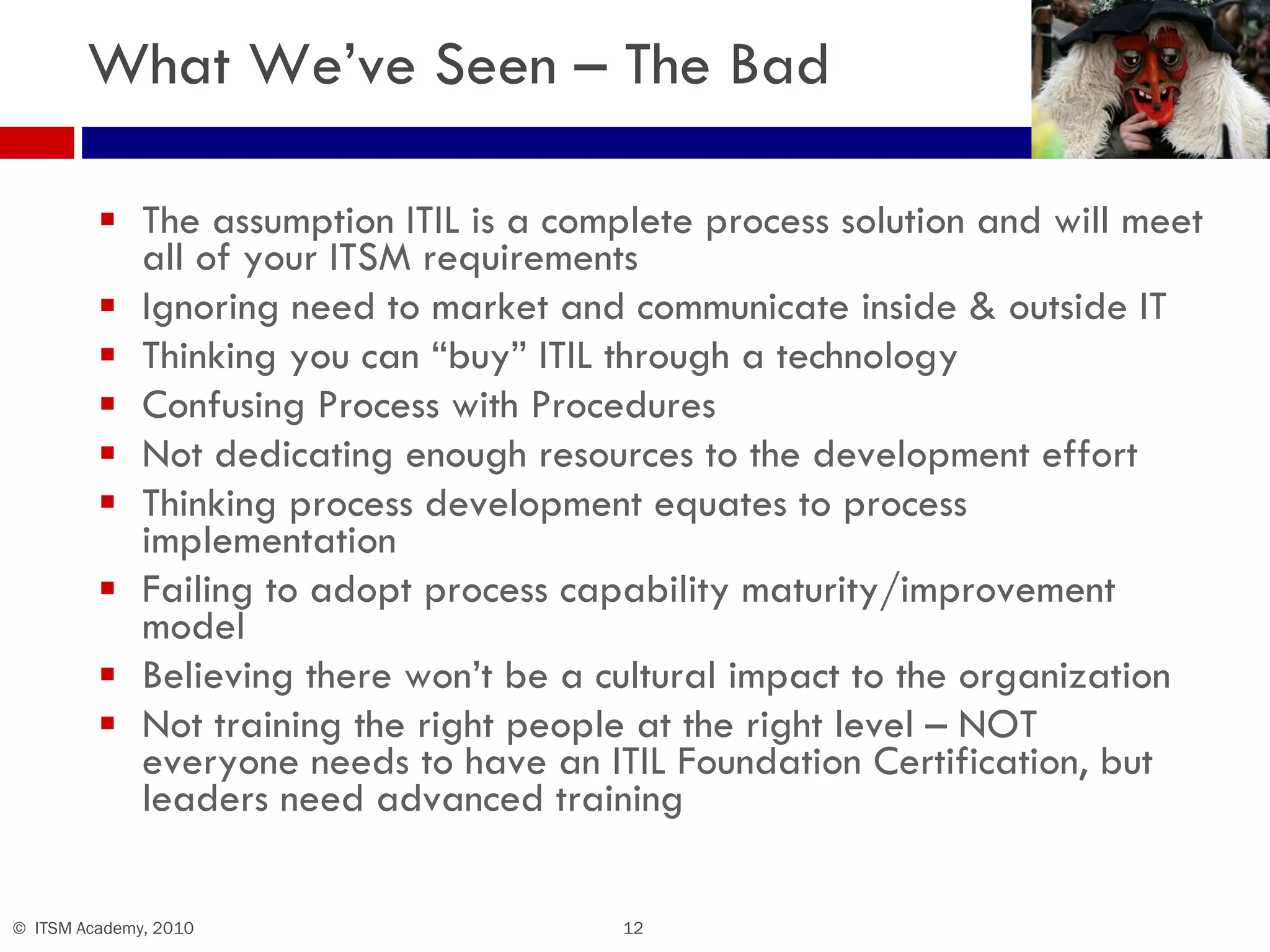 What We’ve Seen – The Bad The assumption ITIL is a complete process solution and will meet all of your ITSM requirements Ignoring need to market and communicate inside & outside IT Thinking you can “buy” ITIL through a technology Confusing Process with Procedures Not dedicating enough resources to the development effort Thinking process development equates to process implementation Failing to adopt process capability maturity/improvement model Believing there won’t be a cultural impact to the organization Not training the right people at the right level – NOT everyone needs to have an ITIL Foundation Certification, but leaders need advanced training 