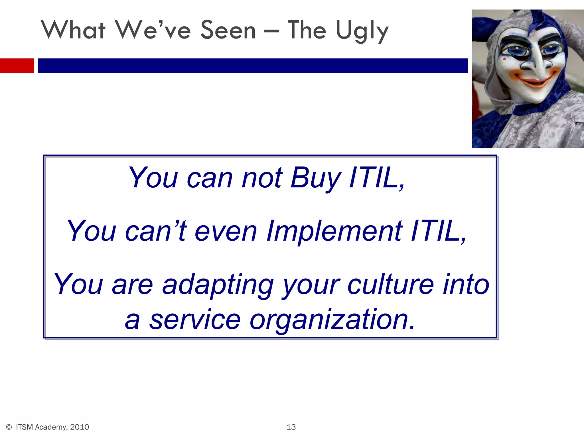 What We’ve Seen – The Ugly You can not Buy ITIL,  You can’t even Implement ITIL,  You are adapting your culture into a service organization. 
