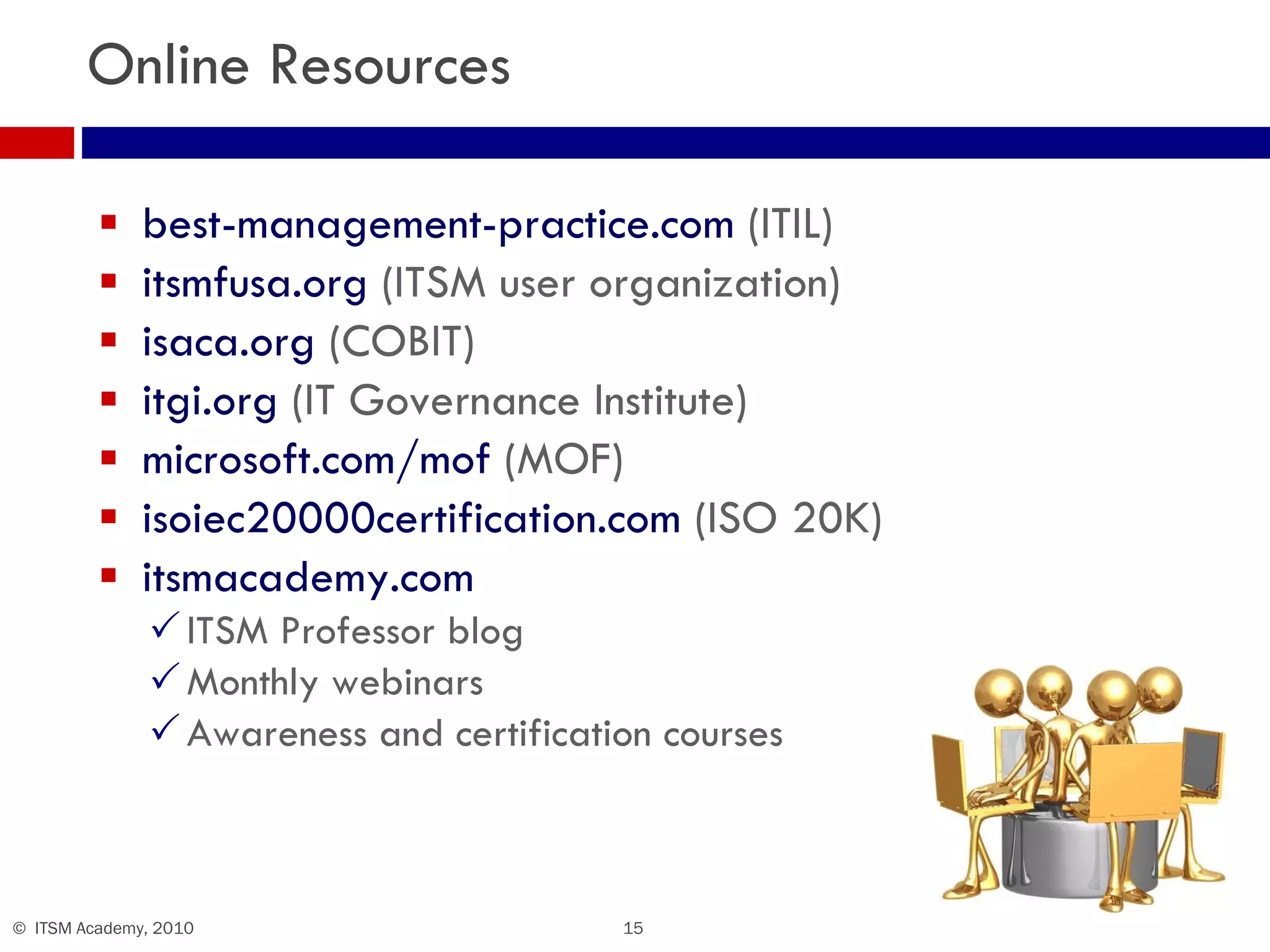 Online Resources best-management-practice.com  (ITIL) itsmfusa.org  (ITSM user organization) isaca.org  (COBIT) itgi.org  (IT Governance Institute) microsoft.com/mof  (MOF) isoiec20000certification.com  (ISO 20K) itsmacademy.com ITSM Professor blog Monthly webinars Awareness and certification courses 
