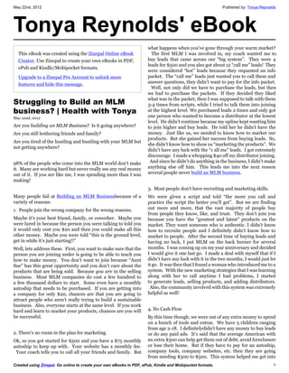 May 22nd, 2012                                                                                            Published by: Tonya Reynolds




Tonya Reynolds' eBook
                                                                     what happens when you’ve gone through your warm market?
  This eBook was created using the Zinepal Online eBook                The first MLM I was involved in, my coach wanted me to
  Creator. Use Zinepal to create your own eBooks in PDF,             buy leads that came across our “big system”. They were 4
                                                                     leads for $500 and you also got about 12 “call me” leads! They
  ePub and Kindle/Mobipocket formats.
                                                                     were considered “hot” leads because they requested an info
  Upgrade to a Zinepal Pro Account to unlock more                    packet. The “call me” leads just wanted you to call them and
  features and hide this message.                                    answer questions, they didn’t want to pay for the info packet.
                                                                       Well, not only did we have to purchase the leads, but then
                                                                     we had to purchase the packets. If they decided they liked
                                                                     what was in the packet, then I was supposed to talk with them
Struggling to Build an MLM                                           3-4 times from scripts, while I tried to talk them into joining
business? | Health with Tonya                                        at the highest level. We purchased leads 2 times and only got
May 22nd, 2012                                                       one person who wanted to become a distributor at the lowest
                                                                     level. He didn’t continue because my upline kept wanting him
Are you building an MLM Business? Is it going anywhere?              to join higher and buy leads. He told her he didn’t have the
Are you still bothering friends and family?                          money. Just like us, we needed to know how to market our
                                                                     products. But she gained her success from buying leads. So,
Are you tired of the hustling and bustling with your MLM but
                                                                     she didn’t know how to show us “marketing the products”. We
not getting anywhere?
                                                                     didn’t have any luck with the “c all me” leads. I got extremely
                                                                     discourage. I made a whopping $40 off my distributor joining.
98% of the people who come into the MLM world don’t make              And since he didn’t do anything in the business, I didn’t make
it. Many are working hard but never really see any real money        anything else off him. This leads me into the next reason
out of it. If you are like me, I was spending more than I was        several people never build an MLM business.
making!
                                                                     3. Most people don’t have recruiting and marketing skills.
Many people fail at Building an MLM Businessbecause of a             We were given a script and told “the more you call and
variety of reasons.                                                  practice the script the better you’ll get”. But we are finding
1. People join the wrong company for the wrong reasons.              out more and more, that the vast majority of people buy
                                                                     from people they know, like, and trust. They don’t join you
Maybe it’s your best friend, family, or coworker. Maybe you          because you have the “greatest and latest” products on the
were lured in because the person you were talking to told you        market. They want someone who is authentic. I didn’t know
it would only cost you $20 and then you could make all this          how to recruite people and I definitely didn’t know how to
other money. Maybe you were told “this is the ground level,          market to people. After the second time of buying leads and
get in while it’s just starting!!”                                   having no luck, I put MLM on the back burner for several
Well, lets address these. First, you want to make sure that the      months. I was coming up on my year anniversary and decided
person you are joining under is going to be able to teach you        I would give it one last go. I made a deal with myself that if I
how to make money. You don’t want to join because “Aunt              didn’t have any luck with it in the two months, I would just let
Sue” has this great opportunity and you don’t care about the         it go. It was then that I found a woman who introduced me to a
products that are being sold. Because you are in the selling         system. With the new marketing strategies that I was learning
business. Most MLM companies do cost a few hundred to                along with her to call anytime I had problems, I started
a few thousand dollars to start. Some even have a monthly            to generate leads, selling products, and adding distributors.
autoship that needs to be purchased. If you are getting into          Also, the community involved with this system was extremely
a company for only $20, chances are that you are going to            helpful as well!
attract people who aren’t really trying to build a sustainable
business. Also, everyone starts at the same level. If you work
hard and learn to market your products, chances are you will         4. No Cash Flow
be successful.                                                       By this time though, we were out of any extra money to spend
                                                                     on a bunch of tools and extras. We have 5 children ranging
                                                                     from age 2-18. I definitelydidn’t have any money to buy leads
2. There’s no room in the plan for marketing.                        or do any paid ads. It’s said that the average American with
Ok, so you got started for $500 and you have a $75 monthly           an extra $300 can help get them out of debt, avoid foreclosure
autoship to keep up with. Your website has a monthly fee.            or lose their home. But if they have to pay for an autoship,
 Your coach tells you to call all your friends and family. But       company tools, company websites, etc. then they are going
                                                                     from needing $300 to $500. This system helped me get into
Created using Zinepal. Go online to create your own eBooks in PDF, ePub, Kindle and Mobipocket formats.                             1
 