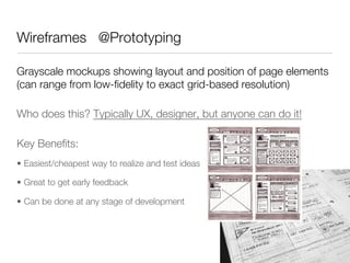Wireframes @Prototyping

Grayscale mockups showing layout and position of page elements
(can range from low-ﬁdelity to exact grid-based resolution)

Who does this? Typically UX, designer, but anyone can do it!

Key Beneﬁts:
•  Easiest/cheapest way to realize and test ideas

•  Great to get early feedback

•  Can be done at any stage of development
 