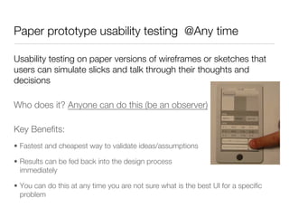 Paper prototype usability testing @Any time

Usability testing on paper versions of wireframes or sketches that
users can simulate slicks and talk through their thoughts and
decisions

Who does it? Anyone can do this (be an observer)               




Key Beneﬁts:
•  Fastest and cheapest way to validate ideas/assumptions

•  Results can be fed back into the design process
   immediately 

•  You can do this at any time you are not sure what is the best UI for a speciﬁc
   problem
 
