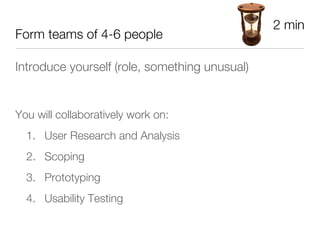2 min
Form teams of 4-6 people

Introduce yourself (role, something unusual)





You will collaboratively work on:
    1.  User Research and Analysis
    2.  Scoping
    3.  Prototyping 
    4.  Usability Testing
 