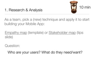 10 min
1. Research & Analysis

As a team, pick a (new) technique and apply it to start
building your Mobile App:

Empathy map (template) or Stakeholder map (tips
slide)

Question: 
  Who are your users? What do they need/want?
 