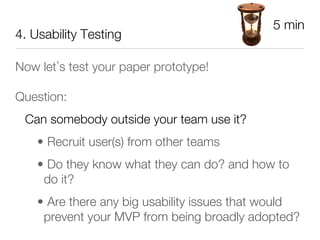 5 min
4. Usability Testing

Now let s test your paper prototype!

Question:
 Can somebody outside your team use it? 
    •  Recruit user(s) from other teams
    •  Do they know what they can do? and how to
     do it?
    •  Are there any big usability issues that would
     prevent your MVP from being broadly adopted?
 