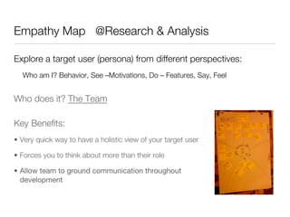 Empathy Map @Research & Analysis

Explore a target user (persona) from different perspectives:
  Who am I? Behavior, See –Motivations, Do – Features, Say, Feel


Who does it? The Team

Key Beneﬁts:
•  Very quick way to have a holistic view of your target user

•  Forces you to think about more than their role

•  Allow team to ground communication throughout
   development
 