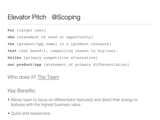 Elevator Pitch @Scoping
For [target user] !
who [statement of need or opportunity] !
the [product/app name] is a [product category] !
that [key benefit, compelling reason to buy/use]. !
Unlike [primary competitive alternative] !
our product/app [statement of primary differentiation]!


Who does it? The Team          




Key Beneﬁts:
•  Allows team to focus on differentiator feature(s) and direct their energy to
   features with the highest business value

•  Quick and inexpensive
 