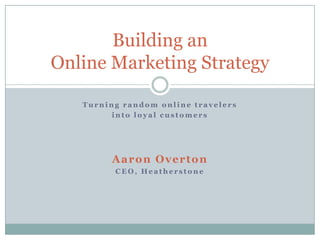 Turning random online travelers into loyal customers Aaron Overton CEO, Heatherstone Building anOnline Marketing Strategy 