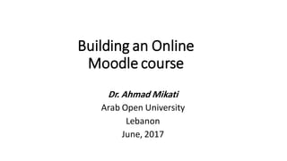 Building an Online
Moodle course
Dr. Ahmad Mikati
Arab Open University
Lebanon
June, 2017
 