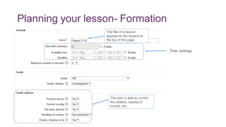 Planning your lesson- Formation
The title of a lesson
appears to the student at
the top of the page.
Time settings
The tutor is able to control
the retakes, display of
scores,etc..
 