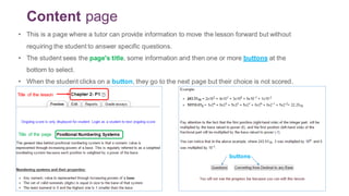 Content page
• This is a page where a tutor can provide information to move the lesson forward but without
requiring the student to answer specific questions.
• The student sees the page's title, some information and then one or more buttons at the
bottom to select.
• When the student clicks on a button, they go to the next page but their choice is not scored.
buttons
Title of the lesson
Title of the page
 