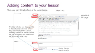 Adding content to your lesson
The tutor will also see the page title
in the collapsed edit mode when
they are working on the Lesson,
and they will also be able to choose
the title (and hence this page) from
the drop down "jump" lists.
Choose the next
page to jump to
Then, you start filling the fields of the content page.
Material of
this page
 
