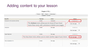 Adding content to your lesson
The Actions icons allow you to move (if you have
more than one), edit, preview or delete yourpages.
The drop down menu allows you to create another page of your choice
 