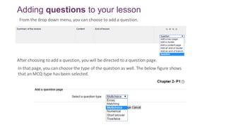 Adding questions to your lesson
In that page, you can choose the type of the question as well. The below figure shows
that an MCQ type has been selected.
From the drop down menu, you can choose to add a question.
After choosing to add a question, you will be directed to a question page.
 