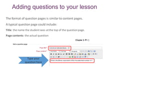 Adding questions to your lesson
The format of question pages is similar to content pages.
A typical question page could include:
Title: the name the student sees at the top of the questionpage.
Page contents: the actual question
Type your
question here
 