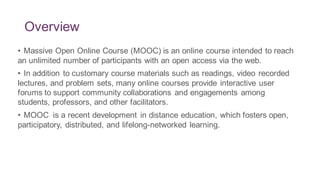 Overview
• Massive Open Online Course (MOOC) is an online course intended to reach
an unlimited number of participants with an open access via the web.
• In addition to customary course materials such as readings, video recorded
lectures, and problem sets, many online courses provide interactive user
forums to support community collaborations and engagements among
students, professors, and other facilitators.
• MOOC is a recent development in distance education, which fosters open,
participatory, distributed, and lifelong-networked learning.
 