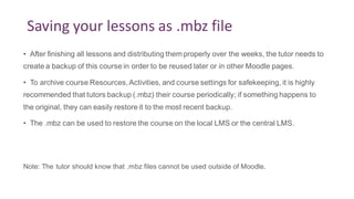 Saving your lessons as .mbz file
• After finishing all lessons and distributing them properly over the weeks, the tutor needs to
create a backup of this course in order to be reused later or in other Moodle pages.
• To archive course Resources,Activities, and course settings for safekeeping, it is highly
recommended that tutors backup (.mbz) their course periodically; if something happens to
the original, they can easily restore it to the most recent backup.
• The .mbz can be used to restore the course on the local LMS or the central LMS.
Note: The tutor should know that .mbz files cannot be used outside of Moodle.
 