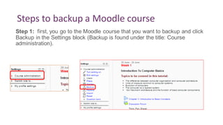 Steps to backup a Moodle course
Step 1: first, you go to the Moodle course that you want to backup and click
Backup in the Settings block (Backup is found under the title: Course
administration).
 