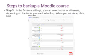 Steps to backup a Moodle course
• Step 3: In the Schema settings, you can select some or all weeks,
depending on the items you want to backup. When you are done, click
next.
 