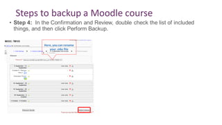 Steps to backup a Moodle course
• Step 4: In the Confirmation and Review, double check the list of included
things, and then click Perform Backup.
Here, youcan rename
your .mbz file
 